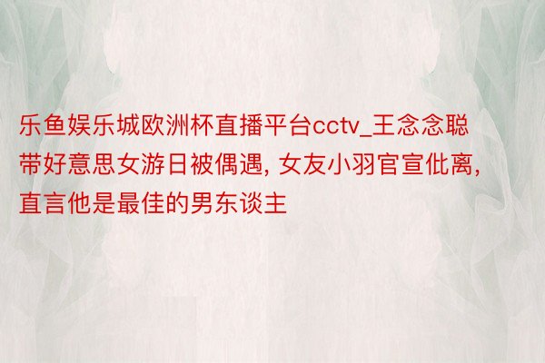 乐鱼娱乐城欧洲杯直播平台cctv_王念念聪带好意思女游日被偶遇, 女友小羽官宣仳离, 直言他是最佳的男东谈主