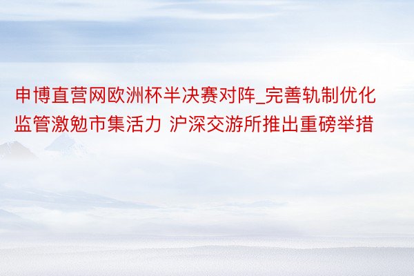 申博直营网欧洲杯半决赛对阵_完善轨制优化监管激勉市集活力 沪深交游所推出重磅举措