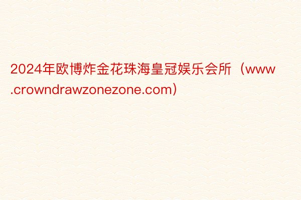 2024年欧博炸金花珠海皇冠娱乐会所（www.crowndrawzonezone.com）