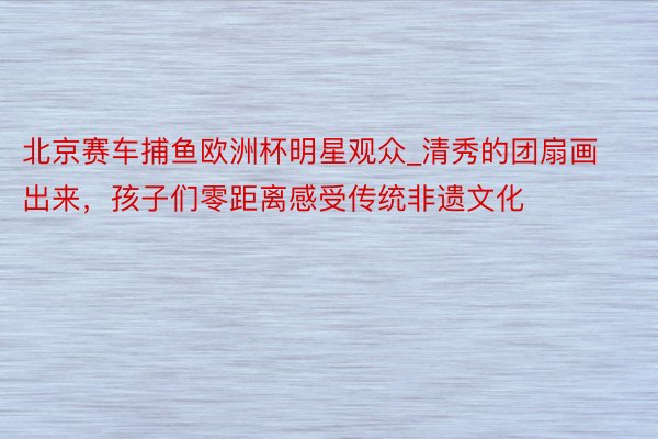 北京赛车捕鱼欧洲杯明星观众_清秀的团扇画出来，孩子们零距离感受传统非遗文化