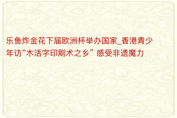 乐鱼炸金花下届欧洲杯举办国家_香港青少年访“木活字印刷术之乡” 感受非遗魔力