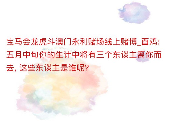 宝马会龙虎斗澳门永利赌场线上赌博_酉鸡: 五月中旬你的生计中将有三个东谈主离你而去, 这些东谈主是谁呢?