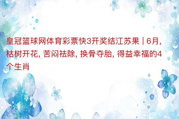 皇冠篮球网体育彩票快3开奖结江苏果 | 6月, 枯树开花, 苦闷祛除, 换骨夺胎, 得益幸福的4个生肖