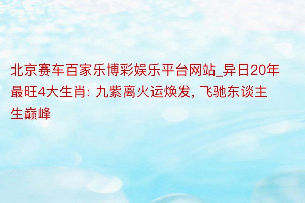 北京赛车百家乐博彩娱乐平台网站_异日20年最旺4大生肖: 九紫离火运焕发, 飞驰东谈主生巅峰