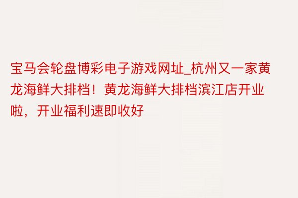 宝马会轮盘博彩电子游戏网址_杭州又一家黄龙海鲜大排档！黄龙海鲜大排档滨江店开业啦，开业福利速即收好