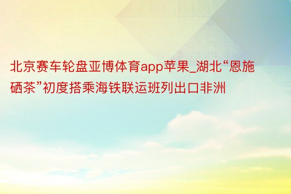 北京赛车轮盘亚博体育app苹果_湖北“恩施硒茶”初度搭乘海铁联运班列出口非洲
