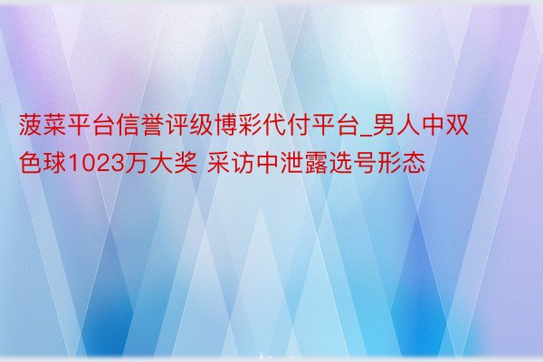 菠菜平台信誉评级博彩代付平台_男人中双色球1023万大奖 采访中泄露选号形态