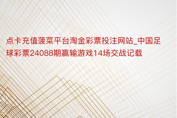 点卡充值菠菜平台淘金彩票投注网站_中国足球彩票24088期赢输游戏14场交战记载