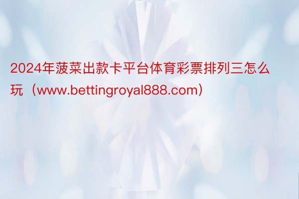 2024年菠菜出款卡平台体育彩票排列三怎么玩（www.bettingroyal888.com）