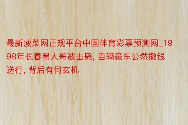 最新菠菜网正规平台中国体育彩票预测网_1998年长春黑大哥被击毙, 百辆豪车公然撒钱送行, 背后有何玄机