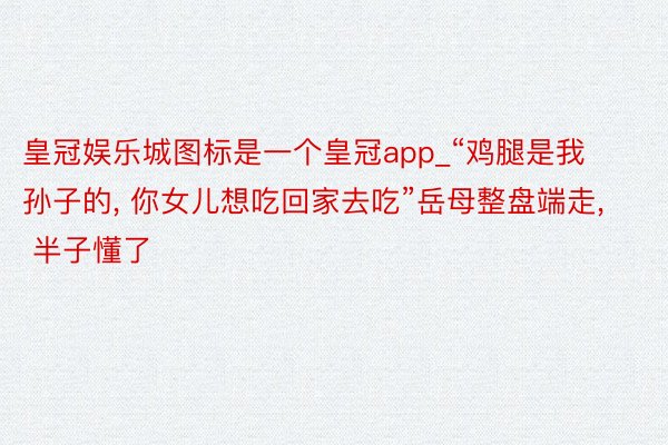 皇冠娱乐城图标是一个皇冠app_“鸡腿是我孙子的， 你女儿想吃回家去吃”岳母整盘端走， 半子懂了