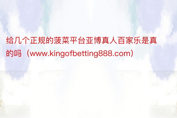 给几个正规的菠菜平台亚博真人百家乐是真的吗（www.kingofbetting888.com）