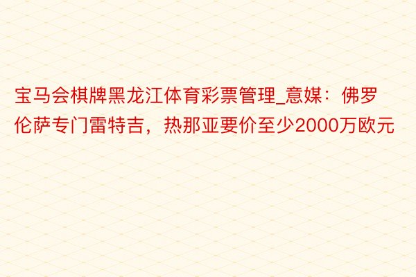 宝马会棋牌黑龙江体育彩票管理_意媒：佛罗伦萨专门雷特吉，热那亚要价至少2000万欧元