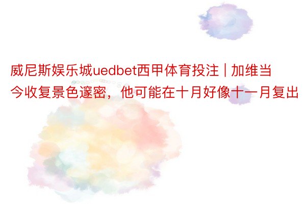 威尼斯娱乐城uedbet西甲体育投注 | 加维当今收复景色邃密，他可能在十月好像十一月复出