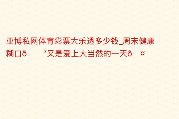 亚博私网体育彩票大乐透多少钱_周末健康糊口🌳又是爱上大当然的一天🤗