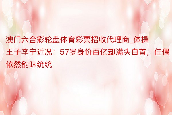 澳门六合彩轮盘体育彩票招收代理商_体操王子李宁近况：57岁身价百亿却满头白首，佳偶依然韵味统统