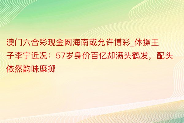 澳门六合彩现金网海南或允许博彩_体操王子李宁近况：57岁身价百亿却满头鹤发，配头依然韵味糜掷