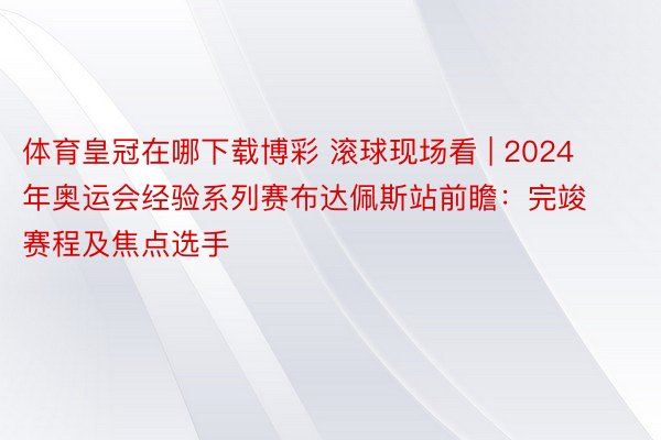 体育皇冠在哪下载博彩 滚球现场看 | 2024年奥运会经验系列赛布达佩斯站前瞻：完竣赛程及焦点选手