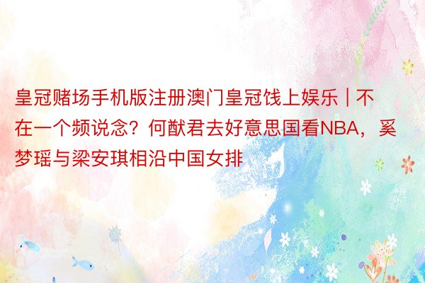 皇冠赌场手机版注册澳门皇冠饯上娱乐 | 不在一个频说念？何猷君去好意思国看NBA，奚梦瑶与梁安琪相沿中国女排