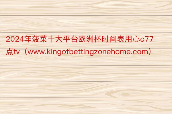 2024年菠菜十大平台欧洲杯时间表用心c77点tv（www.kingofbettingzonehome.com）