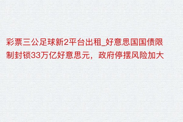 彩票三公足球新2平台出租_好意思国国债限制封锁33万亿好意思元，政府停摆风险加大