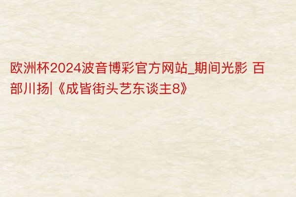 欧洲杯2024波音博彩官方网站_期间光影 百部川扬|《成皆街头艺东谈主8》