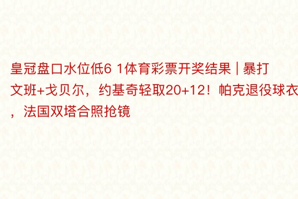 皇冠盘口水位低6 1体育彩票开奖结果 | 暴打文班+戈贝尔，约基奇轻取20+12！帕克退役球衣，法国双塔合照抢镜