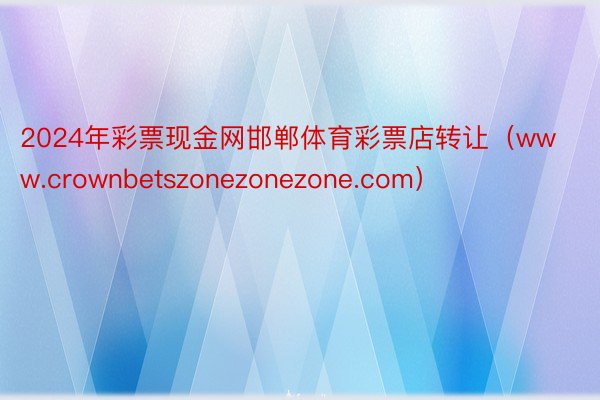 2024年彩票现金网邯郸体育彩票店转让（www.crownbetszonezonezone.com）