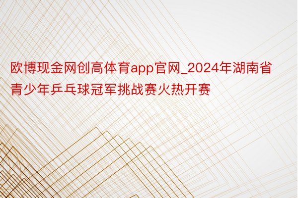 欧博现金网创高体育app官网_2024年湖南省青少年乒乓球冠军挑战赛火热开赛