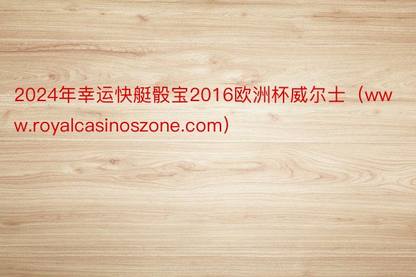 2024年幸运快艇骰宝2016欧洲杯威尔士（www.royalcasinoszone.com）