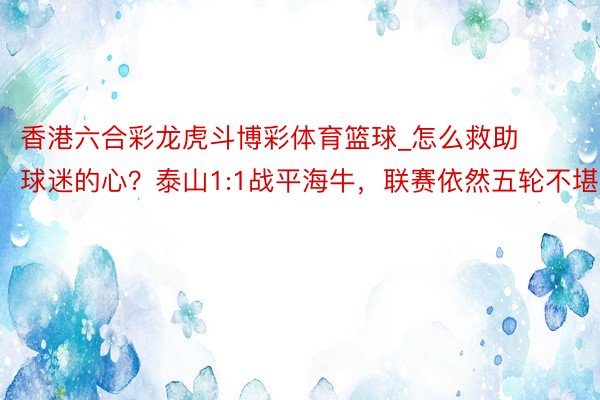 香港六合彩龙虎斗博彩体育篮球_怎么救助球迷的心？泰山1:1战平海牛，联赛依然五轮不堪