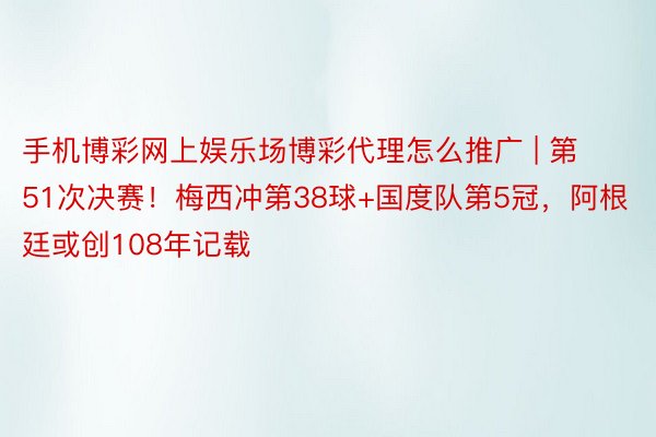 手机博彩网上娱乐场博彩代理怎么推广 | 第51次决赛！梅西冲第38球+国度队第5冠，阿根廷或创108年记载