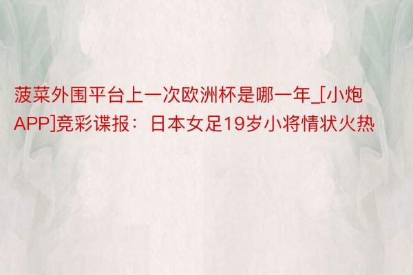 菠菜外围平台上一次欧洲杯是哪一年_[小炮APP]竞彩谍报：日本女足19岁小将情状火热