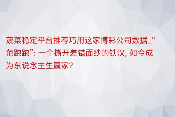 菠菜稳定平台推荐巧用这家博彩公司数据_“范跑跑”: 一个撕开差错面纱的铁汉, 如今成为东说念主生赢家?