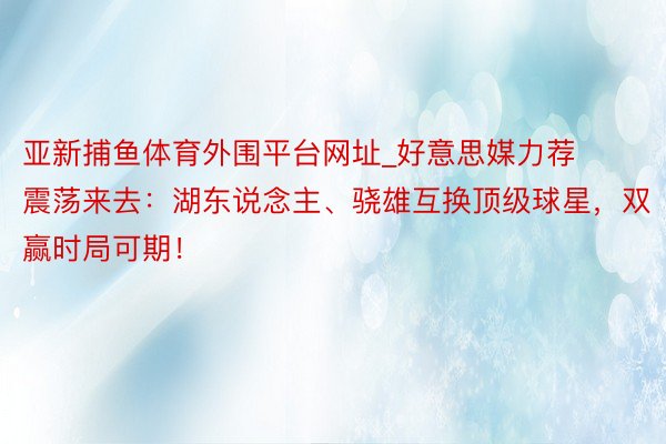 亚新捕鱼体育外围平台网址_好意思媒力荐震荡来去：湖东说念主、骁雄互换顶级球星，双赢时局可期！