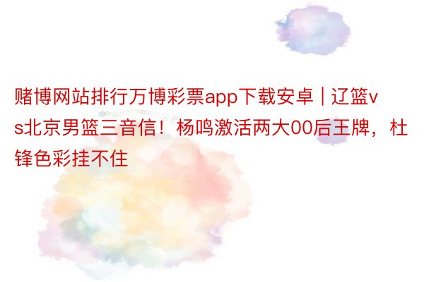 赌博网站排行万博彩票app下载安卓 | 辽篮vs北京男篮三音信！杨鸣激活两大00后王牌，杜锋色彩挂不住