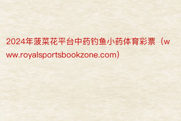 2024年菠菜花平台中药钓鱼小药体育彩票（www.royalsportsbookzone.com）