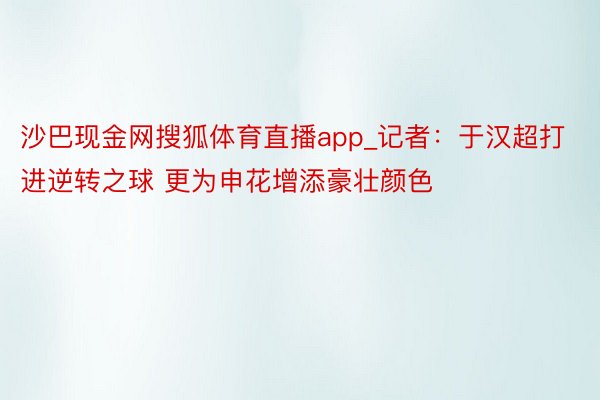 沙巴现金网搜狐体育直播app_记者：于汉超打进逆转之球 更为申花增添豪壮颜色