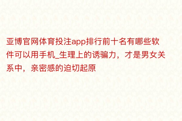 亚博官网体育投注app排行前十名有哪些软件可以用手机_生理上的诱骗力，才是男女关系中，亲密感的迫切起原