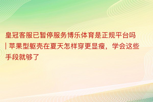 皇冠客服已暂停服务博乐体育是正规平台吗 | 苹果型躯壳在夏天怎样穿更显瘦，学会这些手段就够了