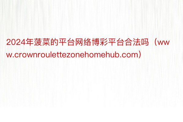 2024年菠菜的平台网络博彩平台合法吗（www.crownroulettezonehomehub.com）