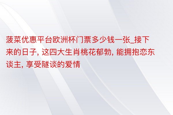 菠菜优惠平台欧洲杯门票多少钱一张_接下来的日子, 这四大生肖桃花郁勃, 能拥抱恋东谈主, 享受隧谈的爱情