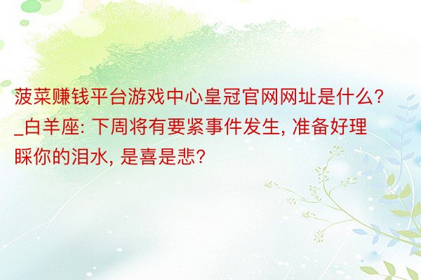 菠菜赚钱平台游戏中心皇冠官网网址是什么?_白羊座: 下周将有要紧事件发生, 准备好理睬你的泪水, 是喜是悲?