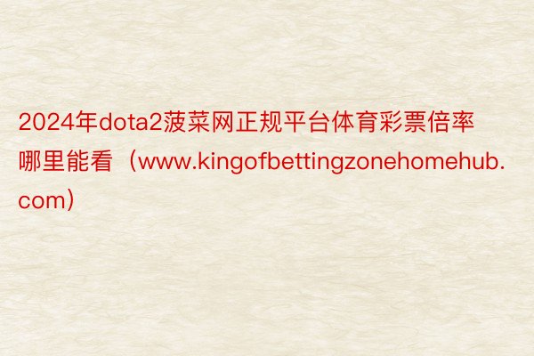 2024年dota2菠菜网正规平台体育彩票倍率哪里能看（www.kingofbettingzonehomehub.com）