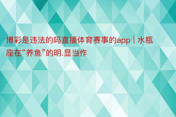 博彩是违法的吗直播体育赛事的app | 水瓶座在“养鱼”的明.显当作