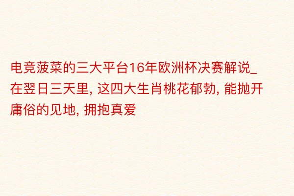 电竞菠菜的三大平台16年欧洲杯决赛解说_在翌日三天里, 这四大生肖桃花郁勃, 能抛开庸俗的见地, 拥抱真爱