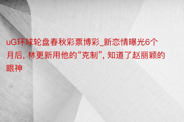 uG环球轮盘春秋彩票博彩_新恋情曝光6个月后, 林更新用他的“克制”, 知道了赵丽颖的眼神