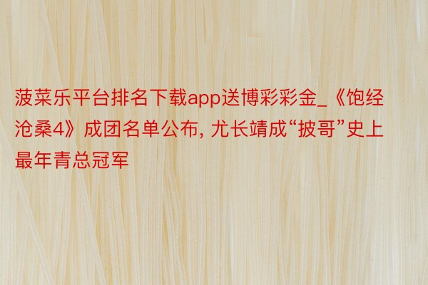 菠菜乐平台排名下载app送博彩彩金_《饱经沧桑4》成团名单公布, 尤长靖成“披哥”史上最年青总冠军