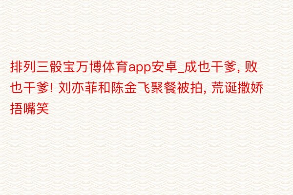 排列三骰宝万博体育app安卓_成也干爹, 败也干爹! 刘亦菲和陈金飞聚餐被拍, 荒诞撒娇捂嘴笑