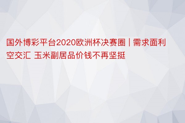 国外博彩平台2020欧洲杯决赛圈 | 需求面利空交汇 玉米副居品价钱不再坚挺